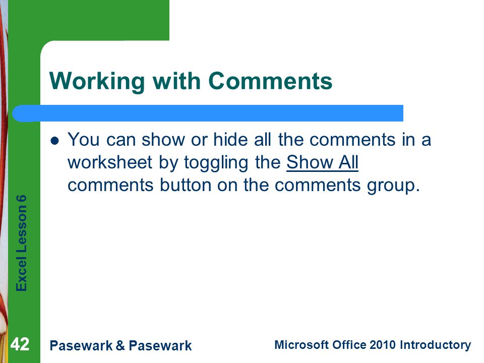 Excel Lesson 6 Pasewark & Pasewark Microsoft Office 2010 Introductory 42 Working with Comments You can show or hide all the comments in a worksheet by toggling the Show All comments button on the comments group.