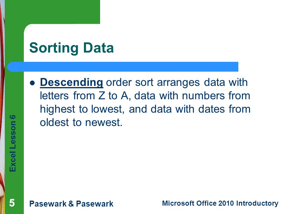 Excel Lesson 6 Pasewark & Pasewark Microsoft Office 2010 Introductory Sorting Data Descending order sort arranges data with letters from Z to A, data with numbers from highest to lowest, and data with dates from oldest to newest.