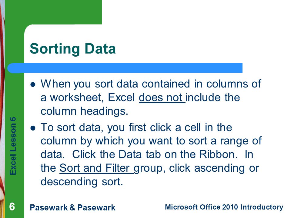 Excel Lesson 6 Pasewark & Pasewark Microsoft Office 2010 Introductory Sorting Data When you sort data contained in columns of a worksheet, Excel does not include the column headings.