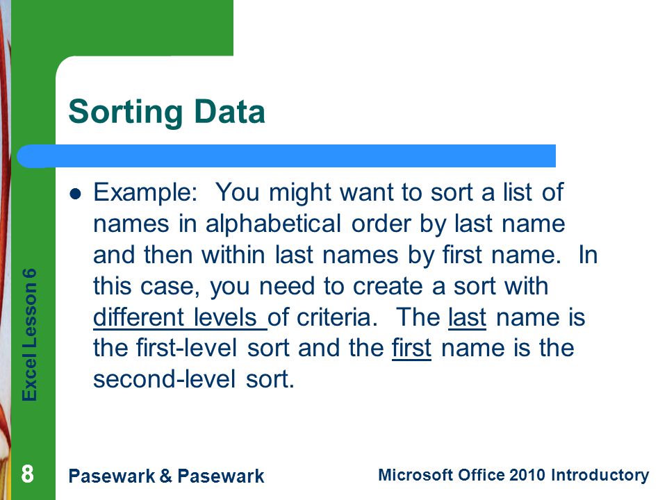 Excel Lesson 6 Pasewark & Pasewark Microsoft Office 2010 Introductory Sorting Data Example: You might want to sort a list of names in alphabetical order by last name and then within last names by first name.