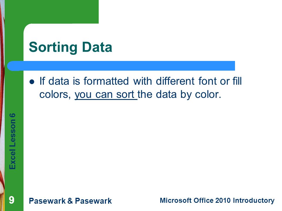 Excel Lesson 6 Pasewark & Pasewark Microsoft Office 2010 Introductory Sorting Data If data is formatted with different font or fill colors, you can sort the data by color.