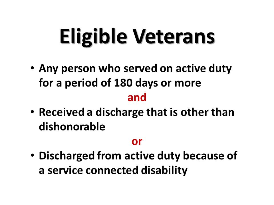 Eligible Veterans Any person who served on active duty for a period of 180 days or more and Received a discharge that is other than dishonorable or Discharged from active duty because of a service connected disability