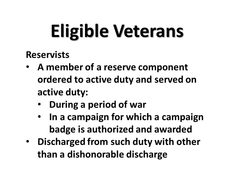 Eligible Veterans Reservists A member of a reserve component ordered to active duty and served on active duty: During a period of war In a campaign for which a campaign badge is authorized and awarded Discharged from such duty with other than a dishonorable discharge