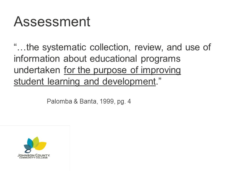 Assessment …the systematic collection, review, and use of information about educational programs undertaken for the purpose of improving student learning and development. Palomba & Banta, 1999, pg.