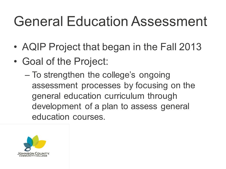 General Education Assessment AQIP Project that began in the Fall 2013 Goal of the Project: –To strengthen the college’s ongoing assessment processes by focusing on the general education curriculum through development of a plan to assess general education courses.
