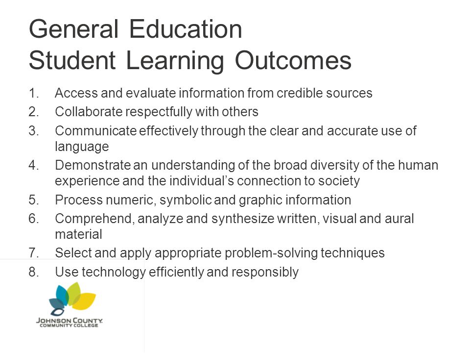 General Education Student Learning Outcomes 1.Access and evaluate information from credible sources 2.Collaborate respectfully with others 3.Communicate effectively through the clear and accurate use of language 4.Demonstrate an understanding of the broad diversity of the human experience and the individual’s connection to society 5.Process numeric, symbolic and graphic information 6.Comprehend, analyze and synthesize written, visual and aural material 7.Select and apply appropriate problem-solving techniques 8.Use technology efficiently and responsibly