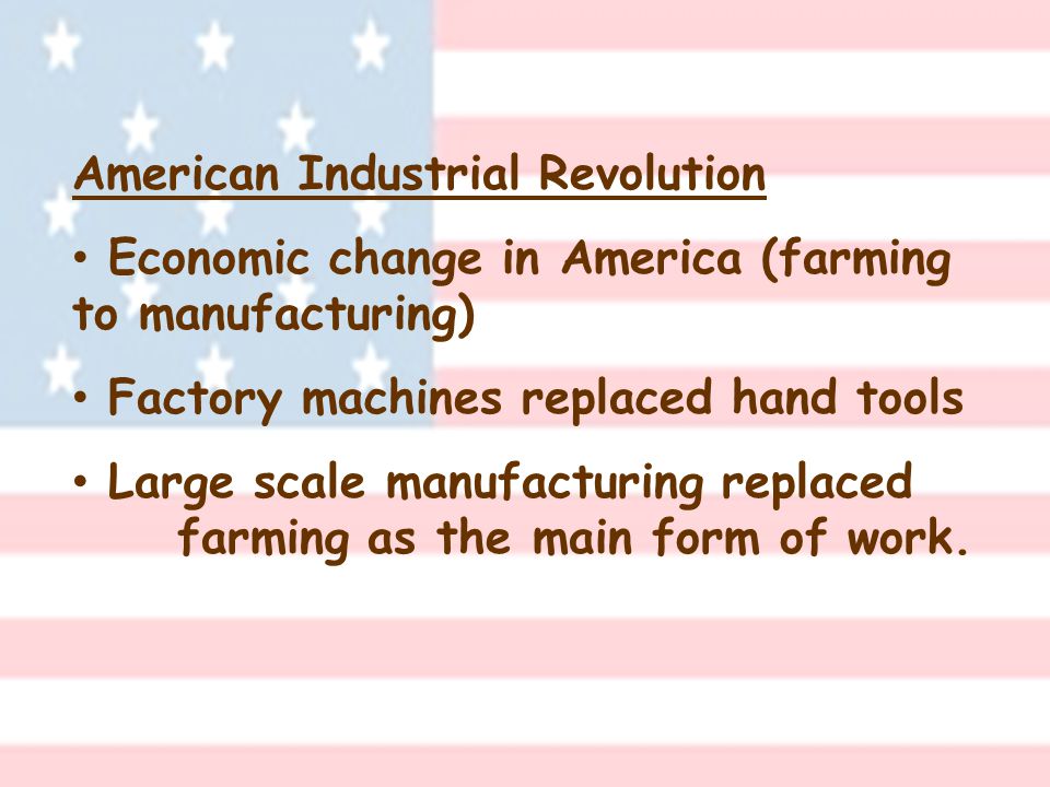 American Industrial Revolution Economic change in America (farming to manufacturing) Factory machines replaced hand tools Large scale manufacturing replaced farming as the main form of work.