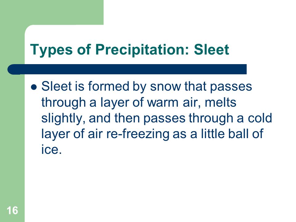 16 Types of Precipitation: Sleet Sleet is formed by snow that passes through a layer of warm air, melts slightly, and then passes through a cold layer of air re-freezing as a little ball of ice.