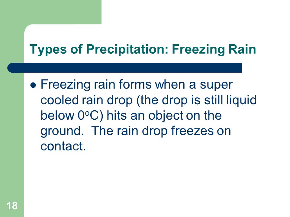 18 Types of Precipitation: Freezing Rain Freezing rain forms when a super cooled rain drop (the drop is still liquid below 0 o C) hits an object on the ground.