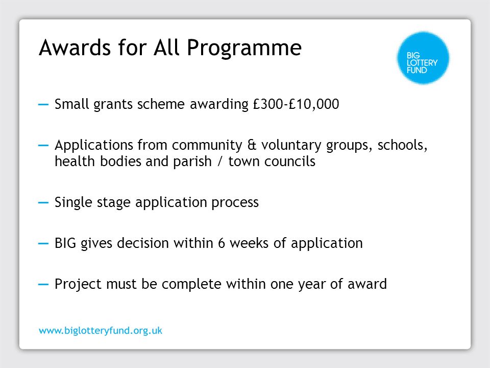 Awards for All Programme ─ Small grants scheme awarding £300-£10,000 ─ Applications from community & voluntary groups, schools, health bodies and parish / town councils ─ Single stage application process ─ BIG gives decision within 6 weeks of application ─ Project must be complete within one year of award