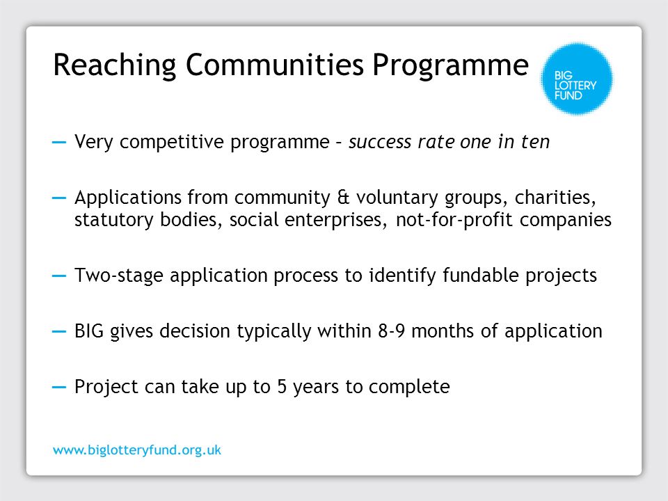 Reaching Communities Programme ─ Very competitive programme – success rate one in ten ─ Applications from community & voluntary groups, charities, statutory bodies, social enterprises, not-for-profit companies ─ Two-stage application process to identify fundable projects ─ BIG gives decision typically within 8-9 months of application ─ Project can take up to 5 years to complete