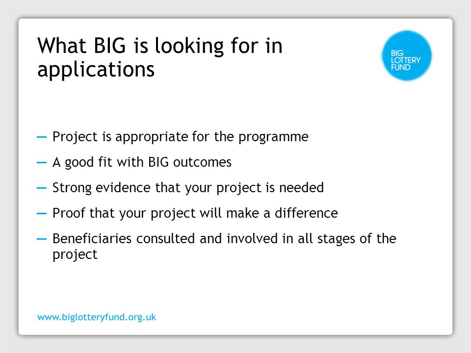 ─ Project is appropriate for the programme ─ A good fit with BIG outcomes ─ Strong evidence that your project is needed ─ Proof that your project will make a difference ─ Beneficiaries consulted and involved in all stages of the project