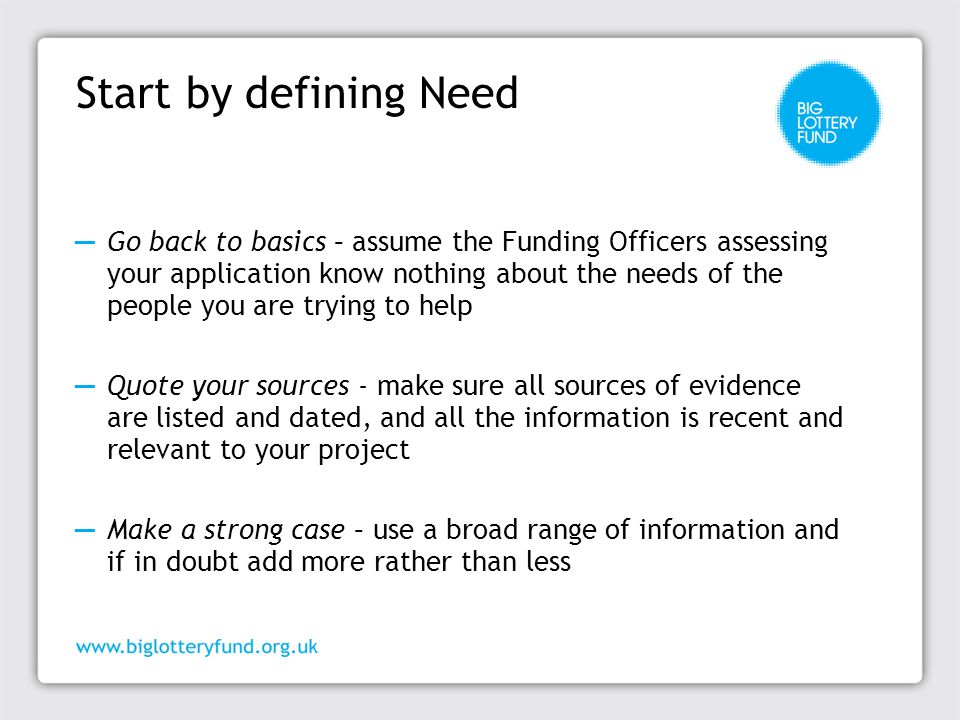 Start by defining Need ─ Go back to basics – assume the Funding Officers assessing your application know nothing about the needs of the people you are trying to help ─ Quote your sources - make sure all sources of evidence are listed and dated, and all the information is recent and relevant to your project ─ Make a strong case – use a broad range of information and if in doubt add more rather than less