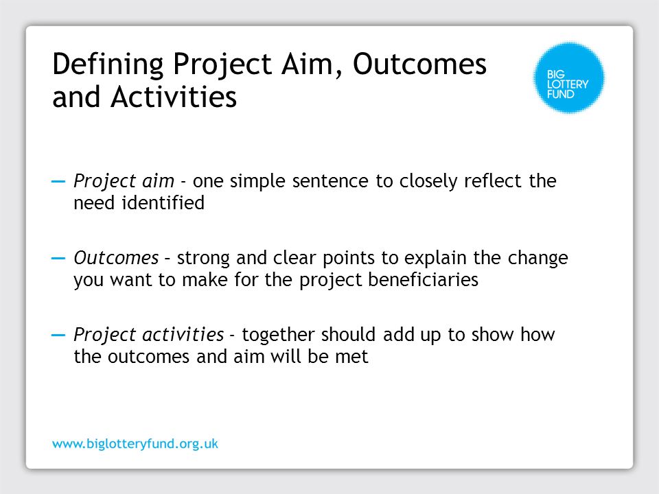 Defining Project Aim, Outcomes and Activities ─ Project aim - one simple sentence to closely reflect the need identified ─ Outcomes – strong and clear points to explain the change you want to make for the project beneficiaries ─ Project activities - together should add up to show how the outcomes and aim will be met