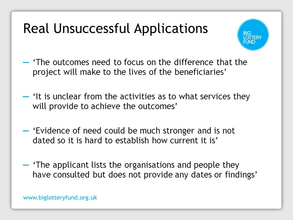 Real Unsuccessful Applications ─ ‘The outcomes need to focus on the difference that the project will make to the lives of the beneficiaries’ ─ ‘It is unclear from the activities as to what services they will provide to achieve the outcomes’ ─ ‘Evidence of need could be much stronger and is not dated so it is hard to establish how current it is’ ─ ‘The applicant lists the organisations and people they have consulted but does not provide any dates or findings’
