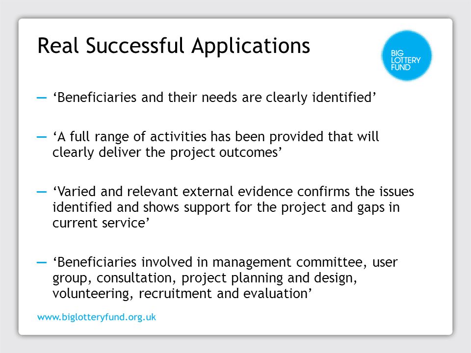 Real Successful Applications ─ ‘Beneficiaries and their needs are clearly identified’ ─ ‘A full range of activities has been provided that will clearly deliver the project outcomes’ ─ ‘Varied and relevant external evidence confirms the issues identified and shows support for the project and gaps in current service’ ─ ‘Beneficiaries involved in management committee, user group, consultation, project planning and design, volunteering, recruitment and evaluation’
