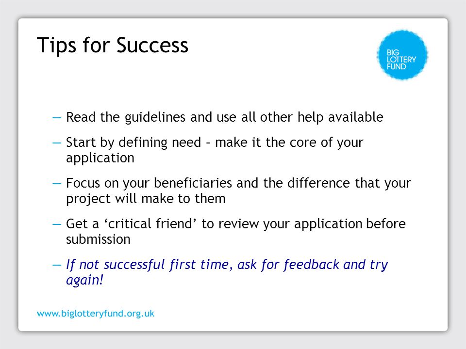 Tips for Success ―Read the guidelines and use all other help available ―Start by defining need – make it the core of your application ―Focus on your beneficiaries and the difference that your project will make to them ―Get a ‘critical friend’ to review your application before submission ―If not successful first time, ask for feedback and try again!