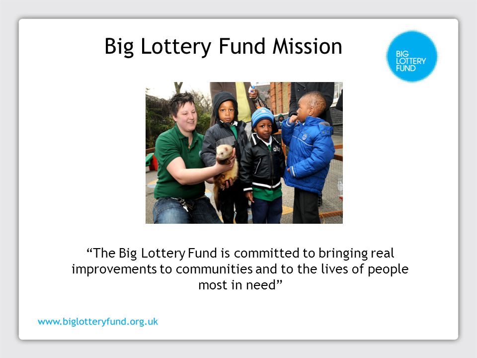 Big Lottery Fund Mission The Big Lottery Fund is committed to bringing real improvements to communities and to the lives of people most in need