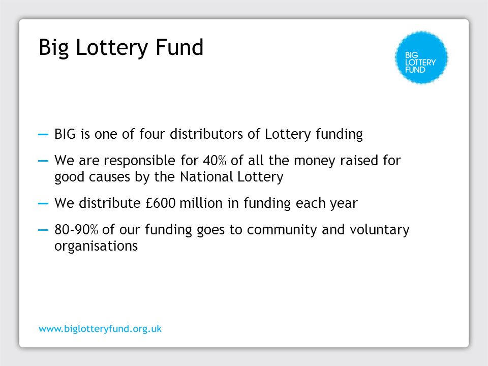 Big Lottery Fund ─ BIG is one of four distributors of Lottery funding ─ We are responsible for 40% of all the money raised for good causes by the National Lottery ─ We distribute £600 million in funding each year ─ 80-90% of our funding goes to community and voluntary organisations