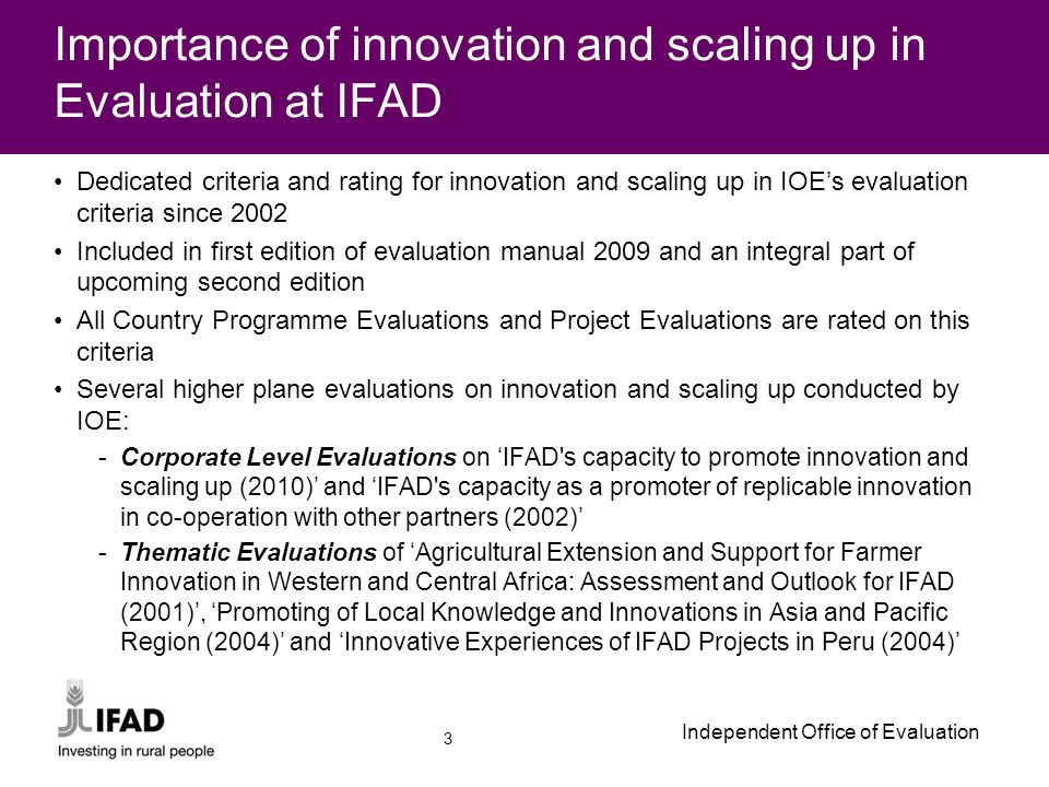 Independent Office of Evaluation Dedicated criteria and rating for innovation and scaling up in IOE’s evaluation criteria since 2002 Included in first edition of evaluation manual 2009 and an integral part of upcoming second edition All Country Programme Evaluations and Project Evaluations are rated on this criteria Several higher plane evaluations on innovation and scaling up conducted by IOE: -Corporate Level Evaluations on ‘IFAD s capacity to promote innovation and scaling up (2010)’ and ‘IFAD s capacity as a promoter of replicable innovation in co-operation with other partners (2002)’ -Thematic Evaluations of ‘Agricultural Extension and Support for Farmer Innovation in Western and Central Africa: Assessment and Outlook for IFAD (2001)’, ‘Promoting of Local Knowledge and Innovations in Asia and Pacific Region (2004)’ and ‘Innovative Experiences of IFAD Projects in Peru (2004)’ Importance of innovation and scaling up in Evaluation at IFAD 3
