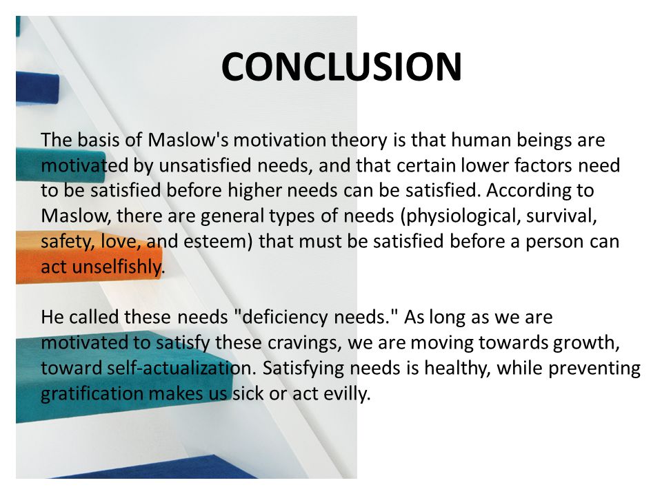 CONCLUSION The basis of Maslow s motivation theory is that human beings are motivated by unsatisfied needs, and that certain lower factors need to be satisfied before higher needs can be satisfied.