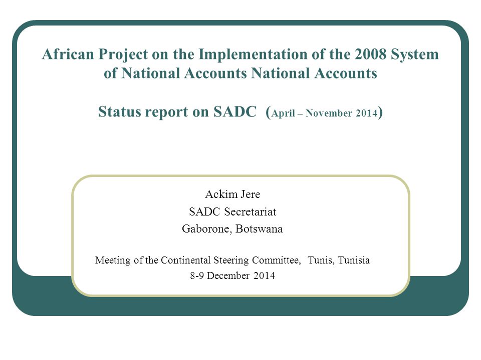 African Project on the Implementation of the 2008 System of National Accounts National Accounts Status report on SADC ( April – November 2014 ) Ackim Jere SADC Secretariat Gaborone, Botswana Meeting of the Continental Steering Committee, Tunis, Tunisia 8-9 December 2014