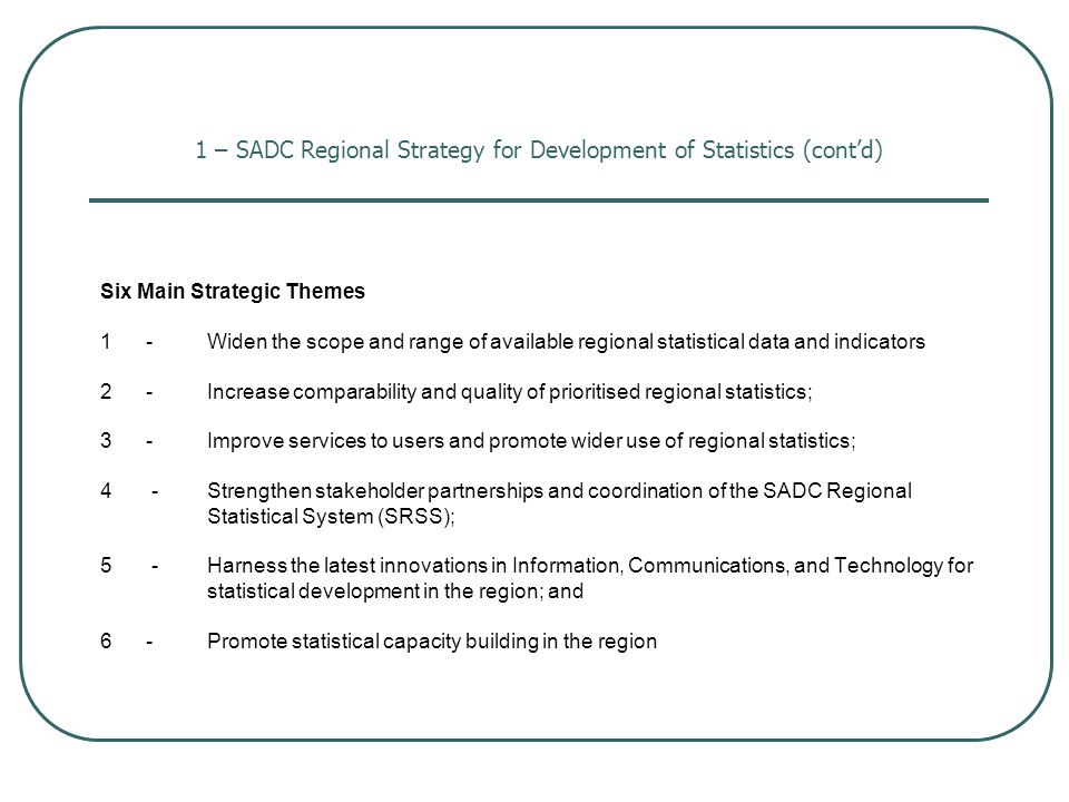 1 – SADC Regional Strategy for Development of Statistics (cont’d) Six Main Strategic Themes 1 -Widen the scope and range of available regional statistical data and indicators 2 -Increase comparability and quality of prioritised regional statistics; 3 - Improve services to users and promote wider use of regional statistics; 4 -Strengthen stakeholder partnerships and coordination of the SADC Regional Statistical System (SRSS); 5 -Harness the latest innovations in Information, Communications, and Technology for statistical development in the region; and 6 -Promote statistical capacity building in the region