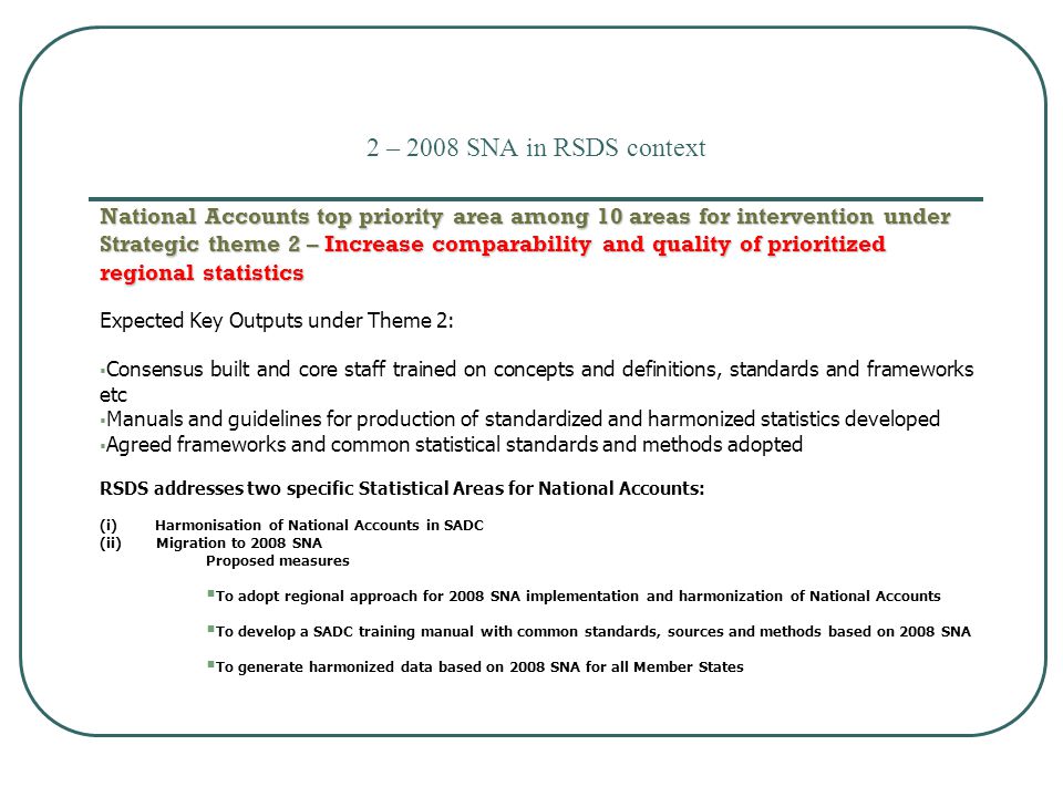 2 – 2008 SNA in RSDS context National Accounts top priority area among 10 areas for intervention under Strategic theme 2 – Increase comparability and quality of prioritized regional statistics Expected Key Outputs under Theme 2:  Consensus built and core staff trained on concepts and definitions, standards and frameworks etc  Manuals and guidelines for production of standardized and harmonized statistics developed  Agreed frameworks and common statistical standards and methods adopted RSDS addresses two specific Statistical Areas for National Accounts: (i) Harmonisation of National Accounts in SADC (ii) Migration to 2008 SNA Proposed measures  To adopt regional approach for 2008 SNA implementation and harmonization of National Accounts  To develop a SADC training manual with common standards, sources and methods based on 2008 SNA  To generate harmonized data based on 2008 SNA for all Member States  Harmonization of CPI initiative in SADC member states dates back to 2002  EU/SADC Price and Economic Statistics Project ( ) main vehicle  Financial support mainly from European Union (EU).