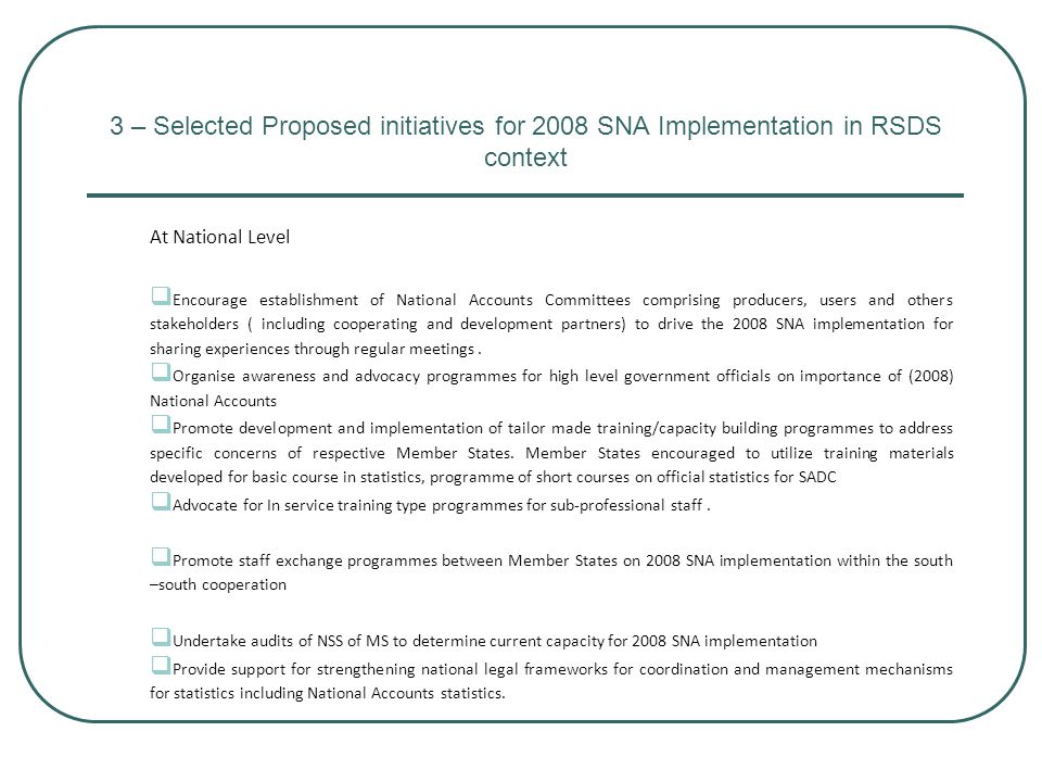 3 – Selected Proposed initiatives for 2008 SNA Implementation in RSDS context At National Level  Encourage establishment of National Accounts Committees comprising producers, users and others stakeholders ( including cooperating and development partners) to drive the 2008 SNA implementation for sharing experiences through regular meetings.