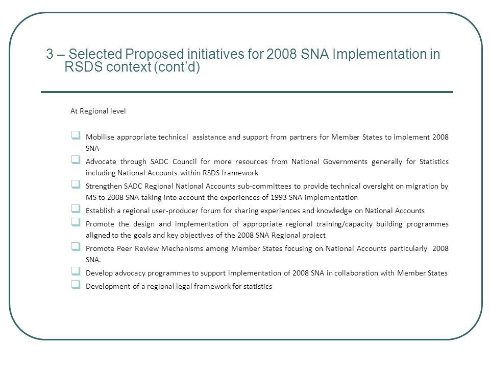 3 – Selected Proposed initiatives for 2008 SNA Implementation in RSDS context (cont’d) At Regional level  Mobilise appropriate technical assistance and support from partners for Member States to implement 2008 SNA  Advocate through SADC Council for more resources from National Governments generally for Statistics including National Accounts within RSDS framework  Strengthen SADC Regional National Accounts sub-committees to provide technical oversight on migration by MS to 2008 SNA taking into account the experiences of 1993 SNA implementation  Establish a regional user-producer forum for sharing experiences and knowledge on National Accounts  Promote the design and implementation of appropriate regional training/capacity building programmes aligned to the goals and key objectives of the 2008 SNA Regional project  Promote Peer Review Mechanisms among Member States focusing on National Accounts particularly 2008 SNA.