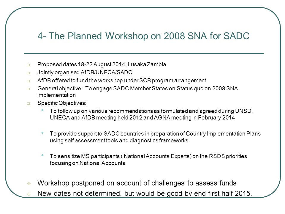 4- The Planned Workshop on 2008 SNA for SADC  Proposed dates August 2014, Lusaka Zambia  Jointly organised AfDB/UNECA/SADC  AfDB offered to fund the workshop under SCB program arrangement  General objective: To engage SADC Member States on Status quo on 2008 SNA implementation  Specific Objectives: To follow up on various recommendations as formulated and agreed during UNSD, UNECA and AfDB meeting held 2012 and AGNA meeting in February 2014 To provide support to SADC countries in preparation of Country Implementation Plans using self assessment tools and diagnostics frameworks To sensitize MS participants ( National Accounts Experts) on the RSDS priorities focusing on National Accounts  Workshop postponed on account of challenges to assess funds  New dates not determined, but would be good by end first half 2015.