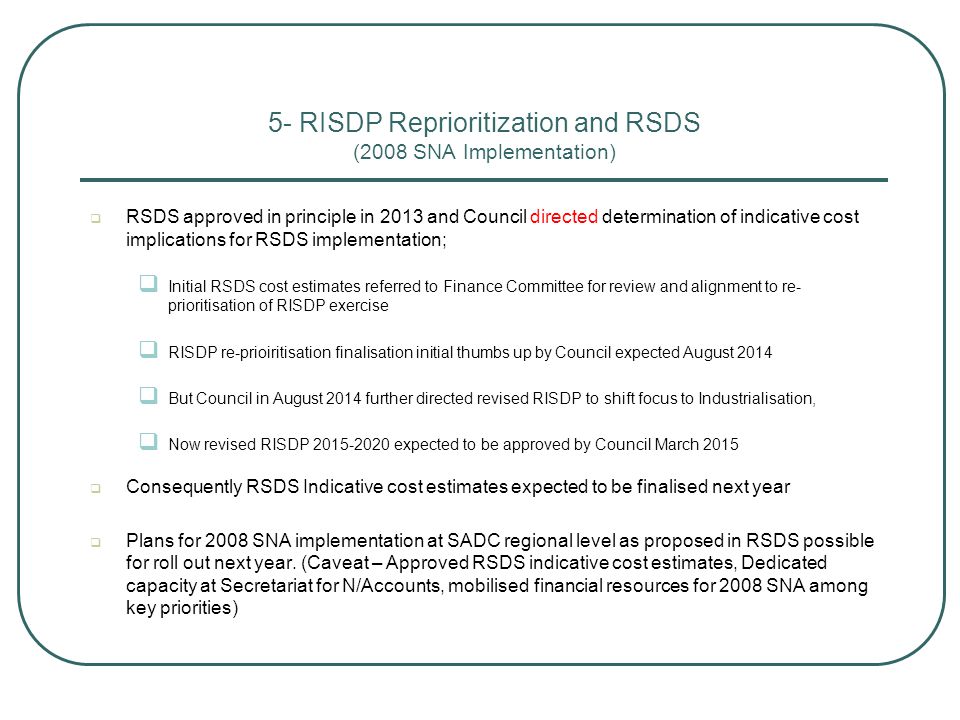 5- RISDP Reprioritization and RSDS (2008 SNA Implementation)  RSDS approved in principle in 2013 and Council directed determination of indicative cost implications for RSDS implementation;  Initial RSDS cost estimates referred to Finance Committee for review and alignment to re- prioritisation of RISDP exercise  RISDP re-prioiritisation finalisation initial thumbs up by Council expected August 2014  But Council in August 2014 further directed revised RISDP to shift focus to Industrialisation,  Now revised RISDP expected to be approved by Council March 2015  Consequently RSDS Indicative cost estimates expected to be finalised next year  Plans for 2008 SNA implementation at SADC regional level as proposed in RSDS possible for roll out next year.