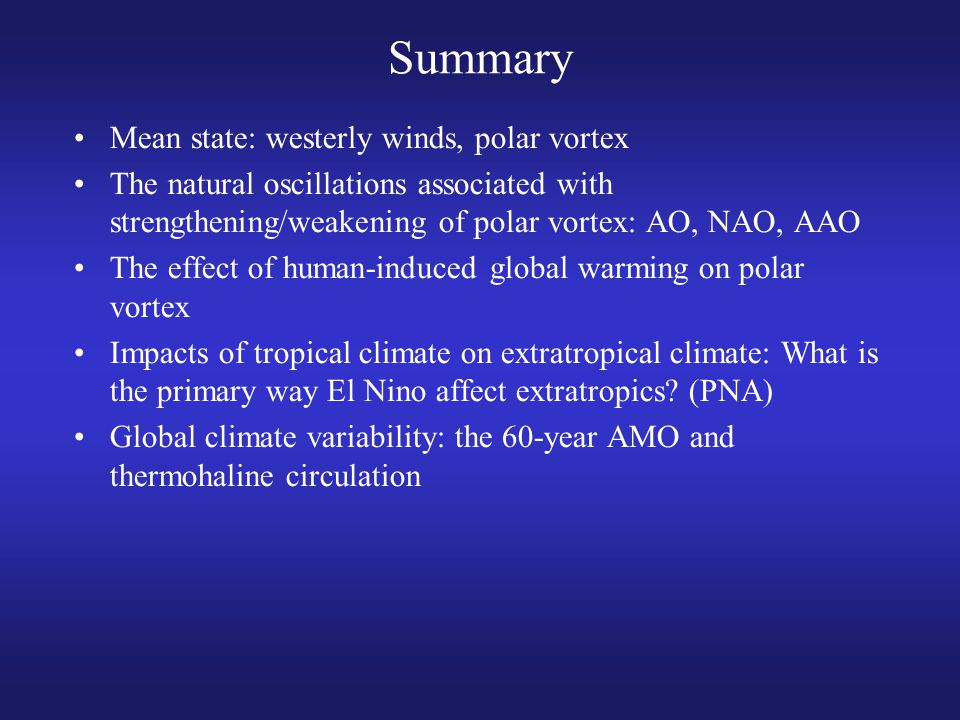 Summary Mean state: westerly winds, polar vortex The natural oscillations associated with strengthening/weakening of polar vortex: AO, NAO, AAO The effect of human-induced global warming on polar vortex Impacts of tropical climate on extratropical climate: What is the primary way El Nino affect extratropics.