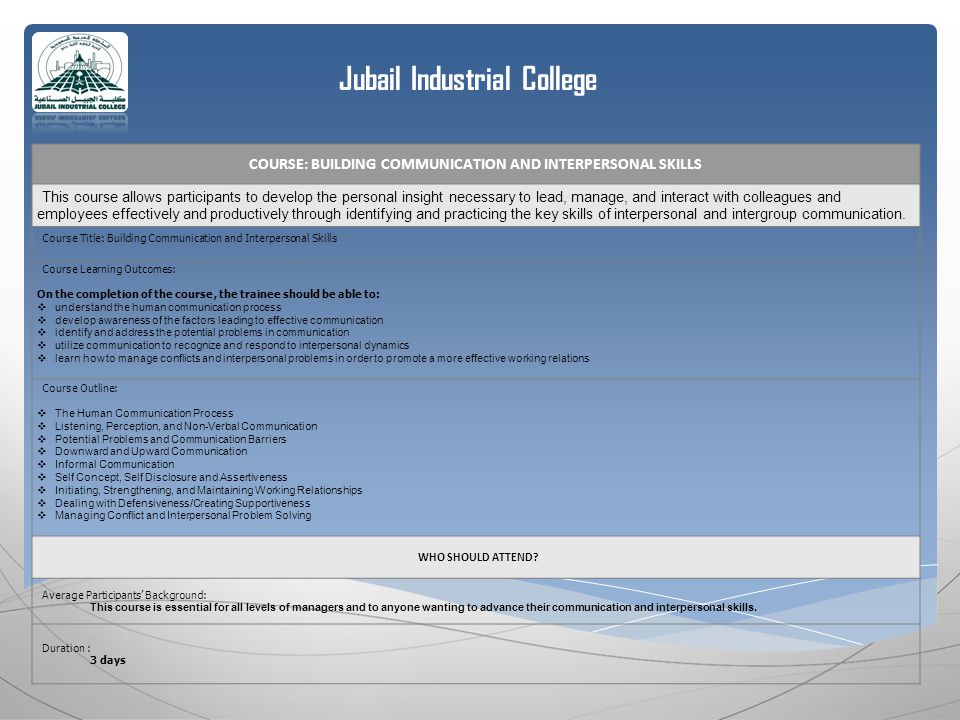Jubail Industrial College COURSE: BUILDING COMMUNICATION AND INTERPERSONAL SKILLS This course allows participants to develop the personal insight necessary to lead, manage, and interact with colleagues and employees effectively and productively through identifying and practicing the key skills of interpersonal and intergroup communication.