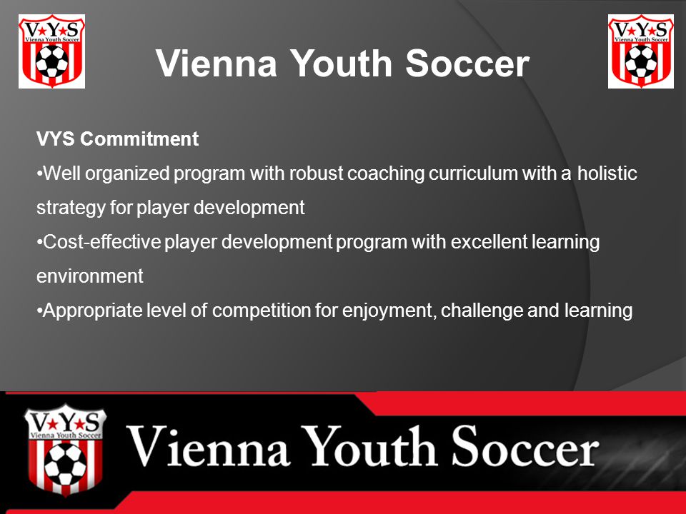Vienna Youth Soccer VYS Commitment Well organized program with robust coaching curriculum with a holistic strategy for player development Cost-effective player development program with excellent learning environment Appropriate level of competition for enjoyment, challenge and learning