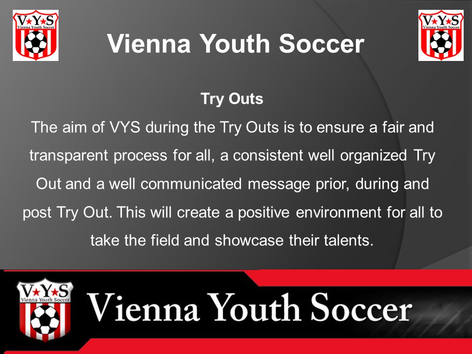 Vienna Youth Soccer Try Outs The aim of VYS during the Try Outs is to ensure a fair and transparent process for all, a consistent well organized Try Out and a well communicated message prior, during and post Try Out.