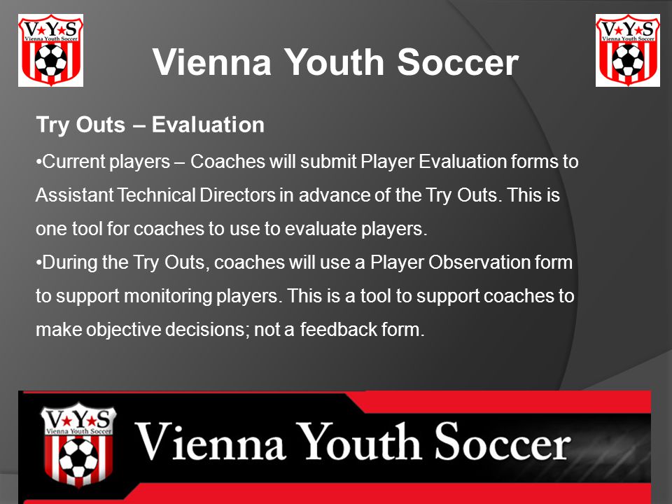 Vienna Youth Soccer Try Outs – Evaluation Current players – Coaches will submit Player Evaluation forms to Assistant Technical Directors in advance of the Try Outs.