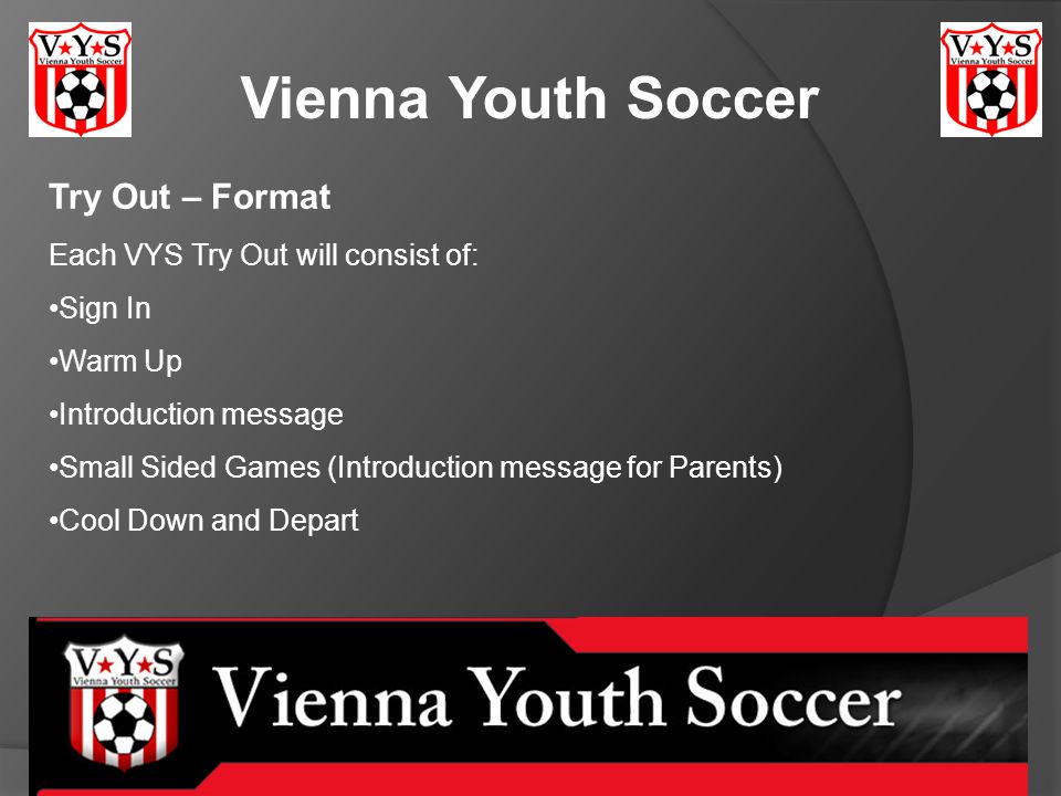 Vienna Youth Soccer Try Out – Format Each VYS Try Out will consist of: Sign In Warm Up Introduction message Small Sided Games (Introduction message for Parents) Cool Down and Depart