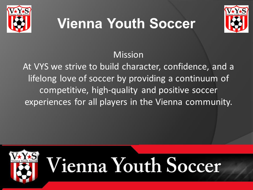 Vienna Youth Soccer Mission At VYS we strive to build character, confidence, and a lifelong love of soccer by providing a continuum of competitive, high-quality and positive soccer experiences for all players in the Vienna community.