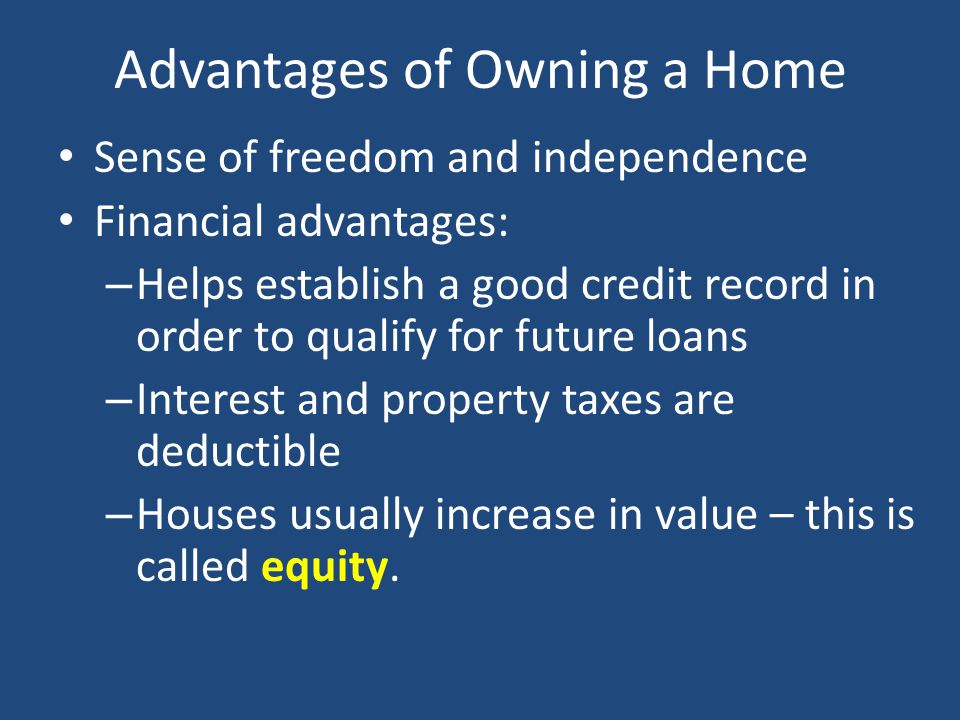 Advantages of Owning a Home Sense of freedom and independence Financial advantages: – Helps establish a good credit record in order to qualify for future loans – Interest and property taxes are deductible – Houses usually increase in value – this is called equity.