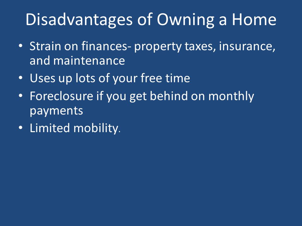 Disadvantages of Owning a Home Strain on finances- property taxes, insurance, and maintenance Uses up lots of your free time Foreclosure if you get behind on monthly payments Limited mobility.