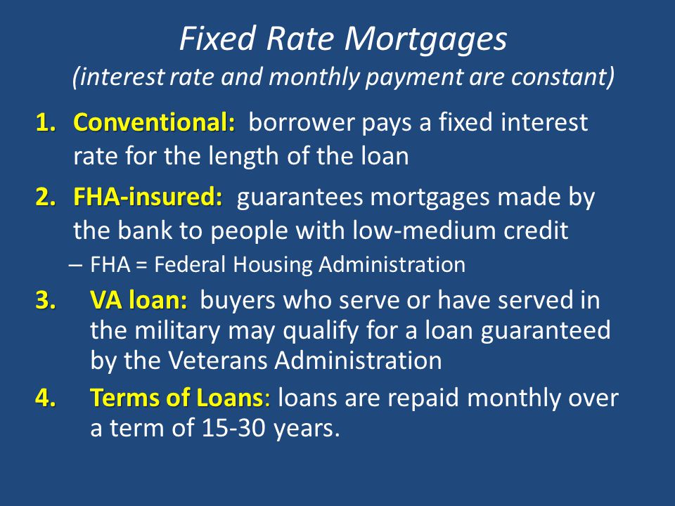 Fixed Rate Mortgages (interest rate and monthly payment are constant) 1.Conventional: 1.Conventional: borrower pays a fixed interest rate for the length of the loan 2.FHA-insured: 2.FHA-insured: guarantees mortgages made by the bank to people with low-medium credit – FHA = Federal Housing Administration 3.VA loan: 3.VA loan: buyers who serve or have served in the military may qualify for a loan guaranteed by the Veterans Administration 4.Terms of Loans: 4.Terms of Loans: loans are repaid monthly over a term of years.