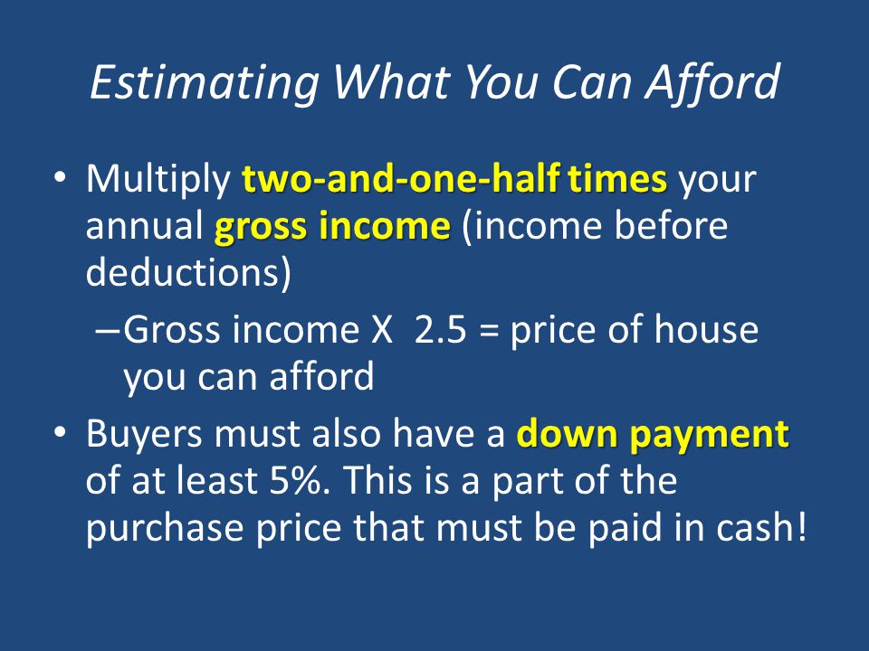 Estimating What You Can Afford two-and-one-half times gross income Multiply two-and-one-half times your annual gross income (income before deductions) – Gross income X 2.5 = price of house you can afford down payment Buyers must also have a down payment of at least 5%.