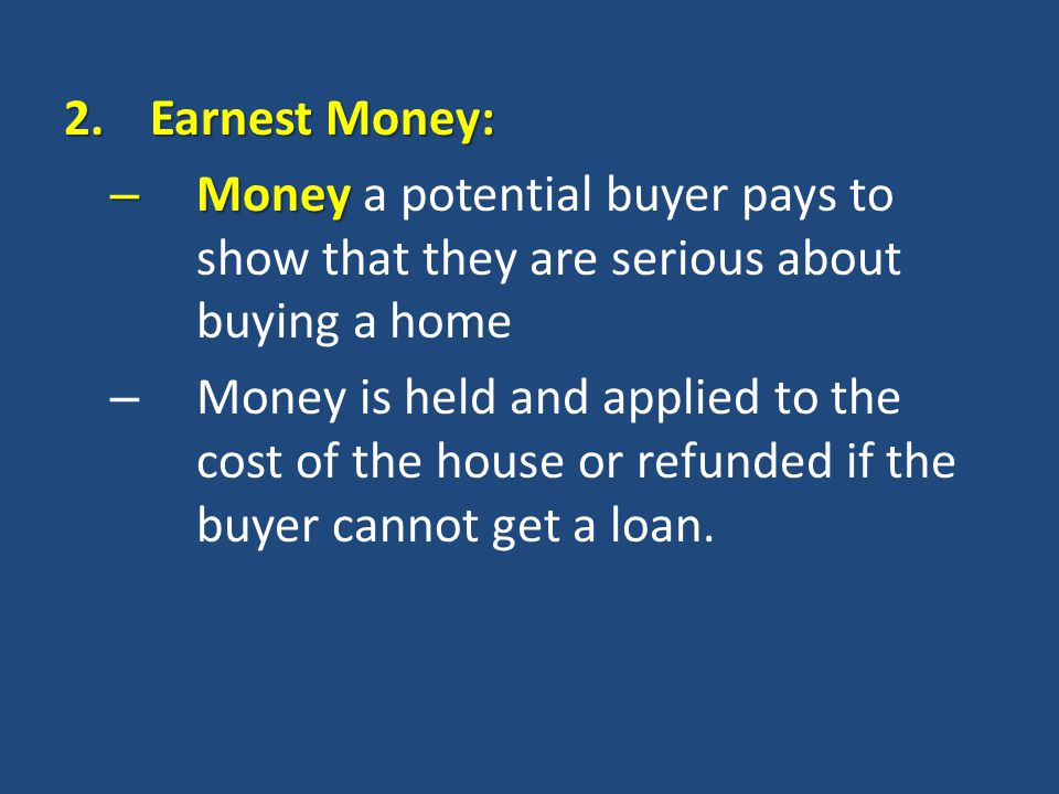2.Earnest Money: – Money – Money a potential buyer pays to show that they are serious about buying a home – Money is held and applied to the cost of the house or refunded if the buyer cannot get a loan.