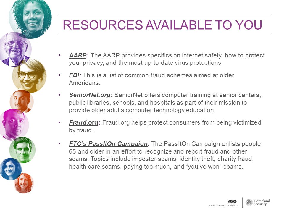 RESOURCES AVAILABLE TO YOU AARP: The AARP provides specifics on internet safety, how to protect your privacy, and the most up-to-date virus protections.AARP FBI: This is a list of common fraud schemes aimed at older Americans.FBI SeniorNet.org: SeniorNet offers computer training at senior centers, public libraries, schools, and hospitals as part of their mission to provide older adults computer technology education.SeniorNet.org Fraud.org: Fraud.org helps protect consumers from being victimized by fraud.Fraud.org FTC’s PassItOn Campaign: The PassItOn Campaign enlists people 65 and older in an effort to recognize and report fraud and other scams.