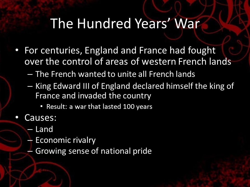 The Hundred Years’ War For centuries, England and France had fought over the control of areas of western French lands – The French wanted to unite all French lands – King Edward III of England declared himself the king of France and invaded the country Result: a war that lasted 100 years Causes: – Land – Economic rivalry – Growing sense of national pride