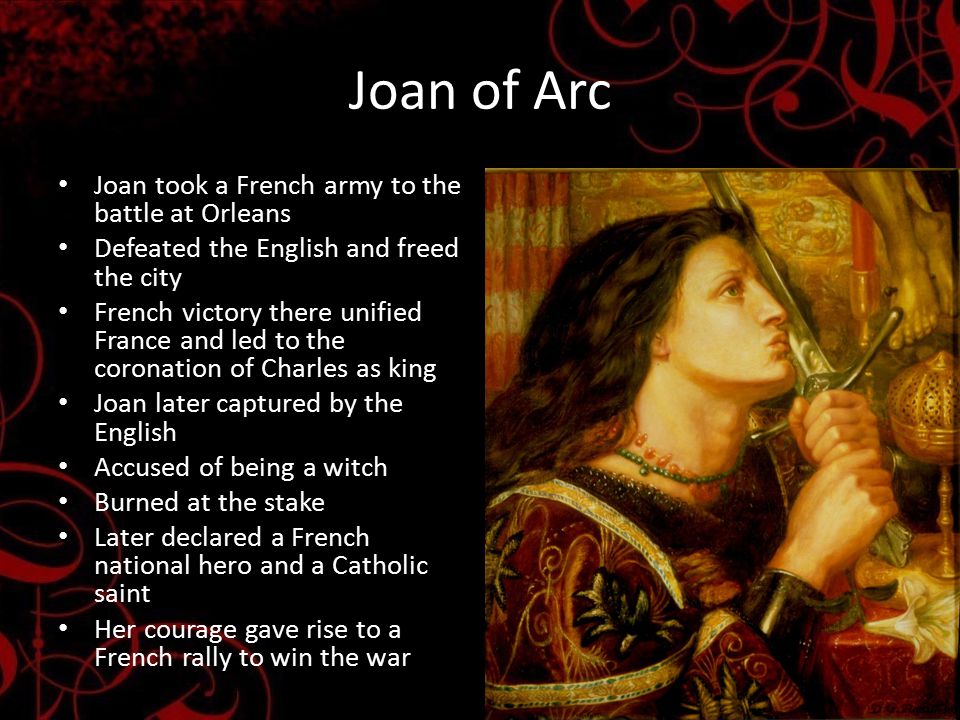 Joan of Arc Joan took a French army to the battle at Orleans Defeated the English and freed the city French victory there unified France and led to the coronation of Charles as king Joan later captured by the English Accused of being a witch Burned at the stake Later declared a French national hero and a Catholic saint Her courage gave rise to a French rally to win the war