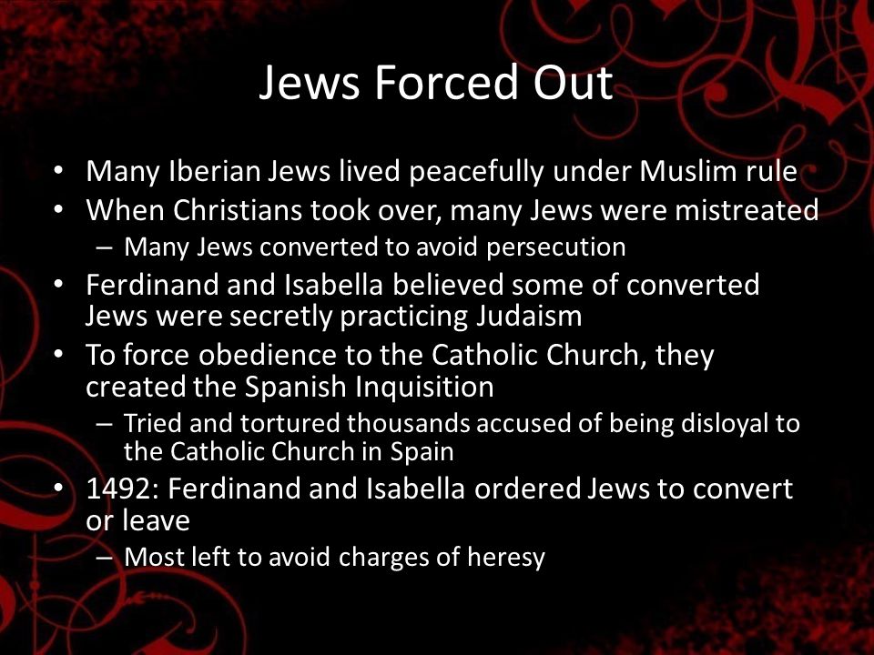 Jews Forced Out Many Iberian Jews lived peacefully under Muslim rule When Christians took over, many Jews were mistreated – Many Jews converted to avoid persecution Ferdinand and Isabella believed some of converted Jews were secretly practicing Judaism To force obedience to the Catholic Church, they created the Spanish Inquisition – Tried and tortured thousands accused of being disloyal to the Catholic Church in Spain 1492: Ferdinand and Isabella ordered Jews to convert or leave – Most left to avoid charges of heresy
