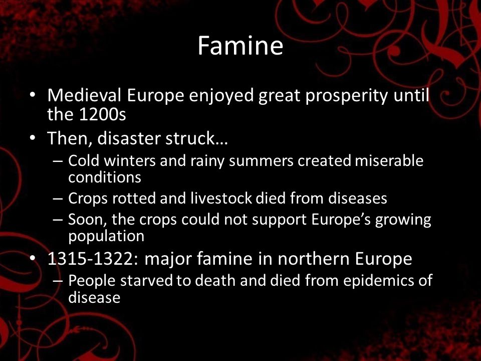 Famine Medieval Europe enjoyed great prosperity until the 1200s Then, disaster struck… – Cold winters and rainy summers created miserable conditions – Crops rotted and livestock died from diseases – Soon, the crops could not support Europe’s growing population : major famine in northern Europe – People starved to death and died from epidemics of disease