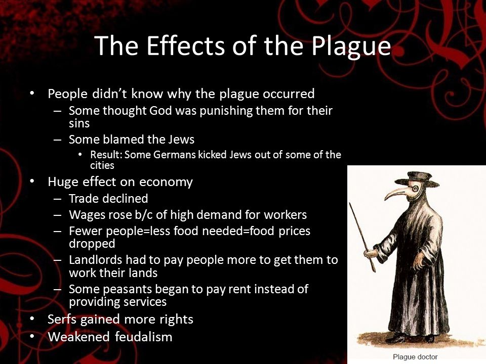 The Effects of the Plague People didn’t know why the plague occurred – Some thought God was punishing them for their sins – Some blamed the Jews Result: Some Germans kicked Jews out of some of the cities Huge effect on economy – Trade declined – Wages rose b/c of high demand for workers – Fewer people=less food needed=food prices dropped – Landlords had to pay people more to get them to work their lands – Some peasants began to pay rent instead of providing services Serfs gained more rights Weakened feudalism